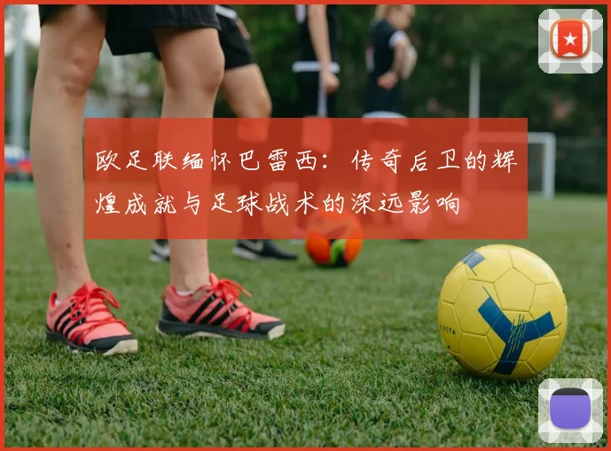 欧足联缅怀巴雷西：传奇后卫的辉煌成就与足球战术的深远影响