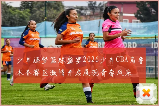 少年逐梦篮球盛宴2026少年CBA乌鲁木齐赛区激情开启展现青春风采