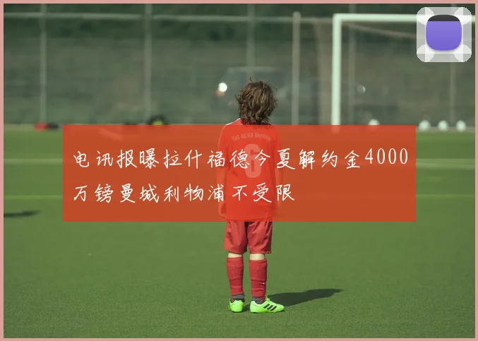 电讯报曝拉什福德今夏解约金4000万镑曼城利物浦不受限