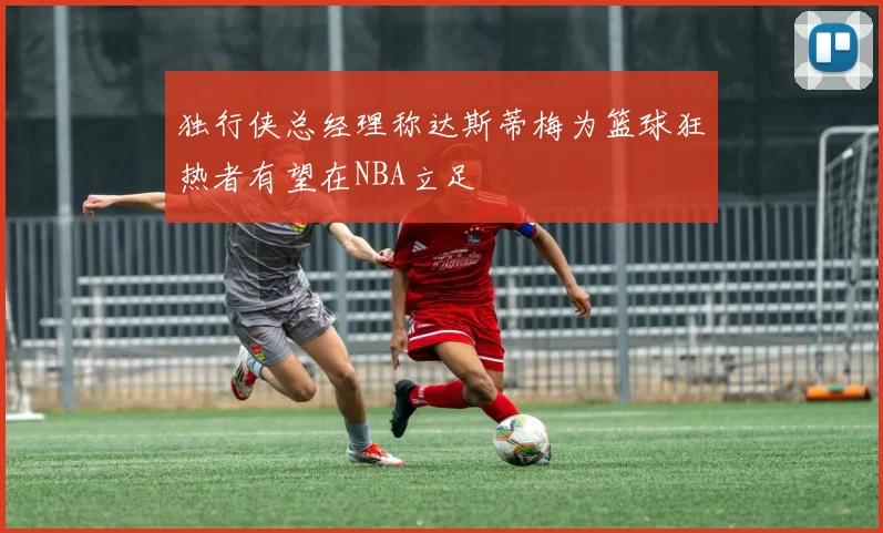 独行侠总经理称达斯蒂梅为篮球狂热者有望在NBA立足