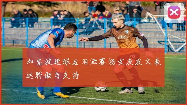 加克波进球后泪洒赛场女友发文表达骄傲与支持