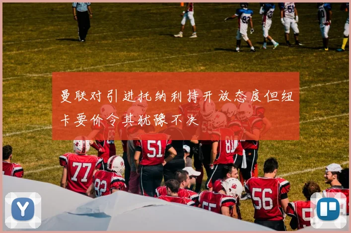 曼联对引进托纳利持开放态度但纽卡要价令其犹豫不决