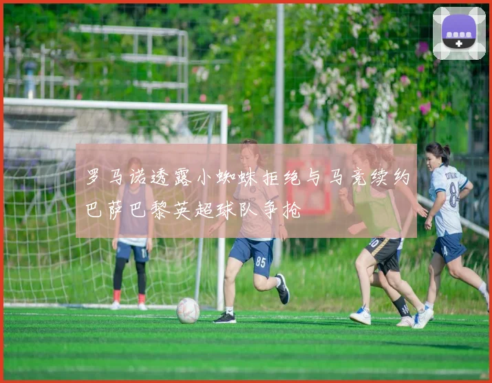罗马诺透露小蜘蛛拒绝与马竞续约巴萨巴黎英超球队争抢