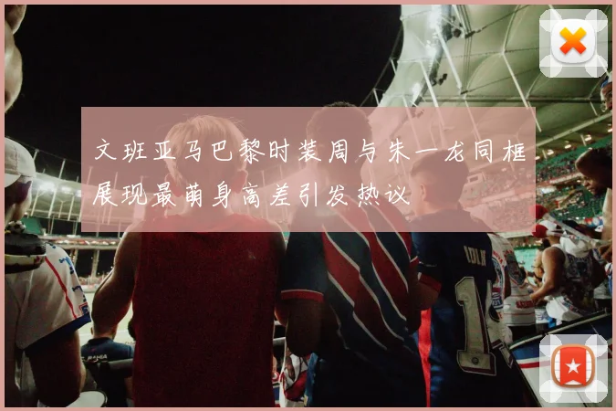 文班亚马巴黎时装周与朱一龙同框展现最萌身高差引发热议