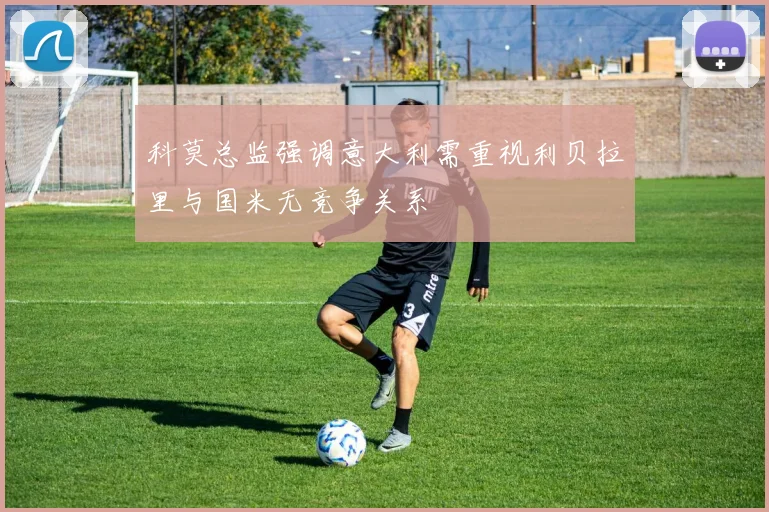 科莫总监强调意大利需重视利贝拉里与国米无竞争关系