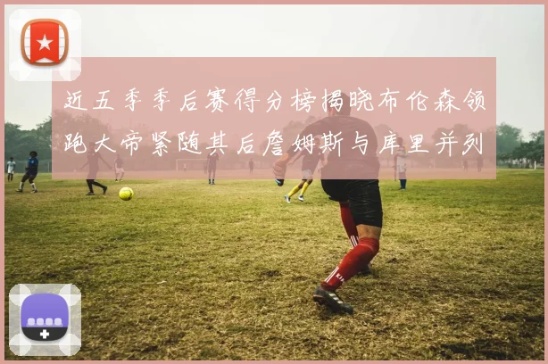 近五季季后赛得分榜揭晓布伦森领跑大帝紧随其后詹姆斯与库里并列第四
