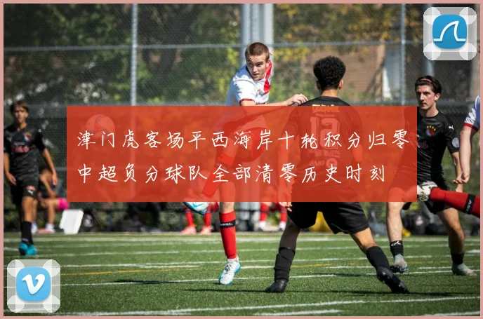 津门虎客场平西海岸十轮积分归零中超负分球队全部清零历史时刻
