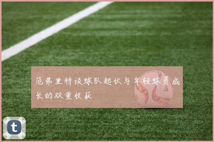范弗里特谈球队起伏与年轻球员成长的双重收获