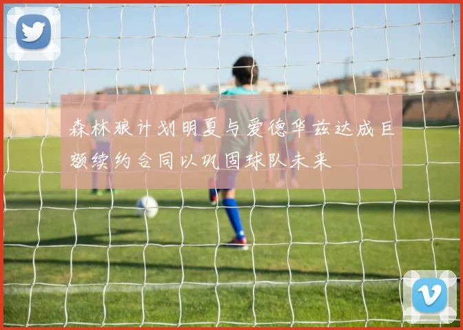 森林狼计划明夏与爱德华兹达成巨额续约合同以巩固球队未来