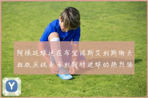 阿根廷球迷在布宜诺斯艾利斯街头狂欢庆祝麦卡利斯特进球的热烈场面