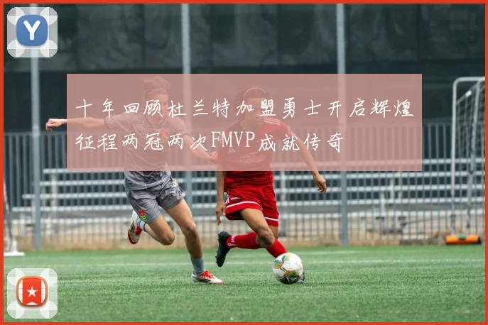十年回顾杜兰特加盟勇士开启辉煌征程两冠两次FMVP成就传奇