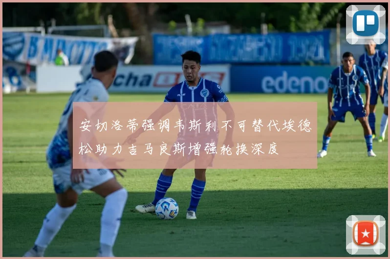 安切洛蒂强调韦斯利不可替代埃德松助力吉马良斯增强轮换深度