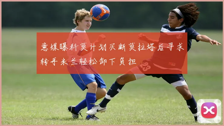 意媒曝科莫计划买断莫拉塔后寻求转手米兰轻松卸下负担