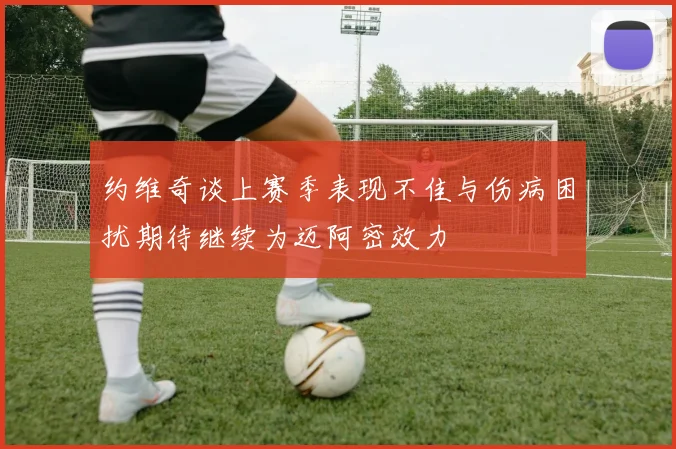 约维奇谈上赛季表现不佳与伤病困扰期待继续为迈阿密效力