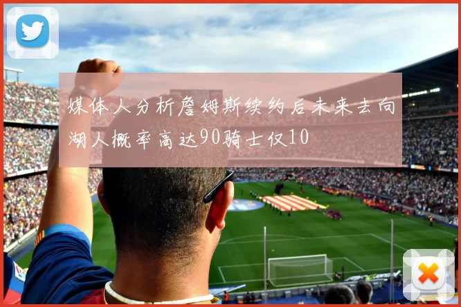 媒体人分析詹姆斯续约后未来去向湖人概率高达90骑士仅10