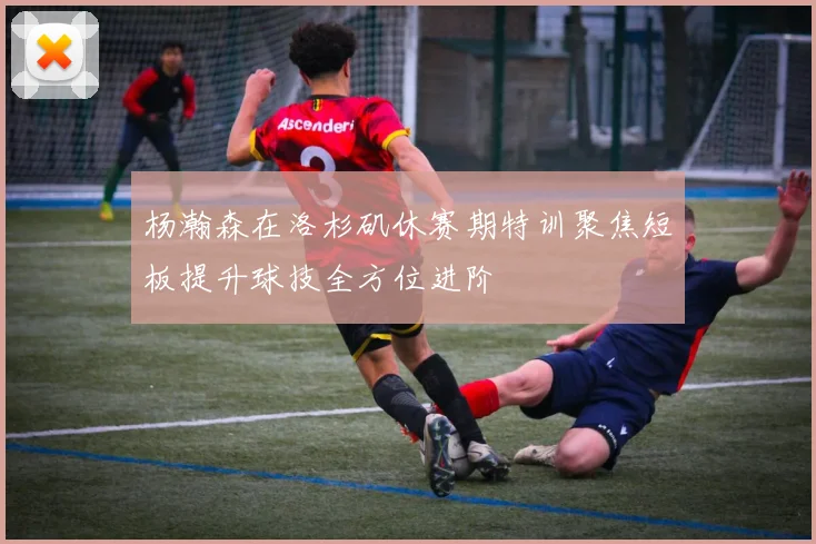 杨瀚森在洛杉矶休赛期特训聚焦短板提升球技全方位进阶