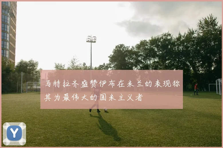 马特拉齐盛赞伊布在米兰的表现称其为最伟大的国米主义者