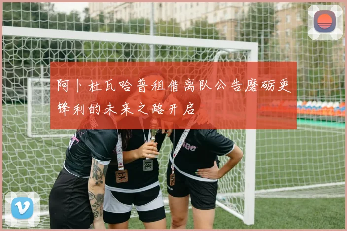 阿卜杜瓦哈普租借离队公告磨砺更锋利的未来之路开启